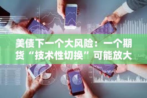 美债下一个大风险：一个期货“技术性切换”可能放大下一轮抛售