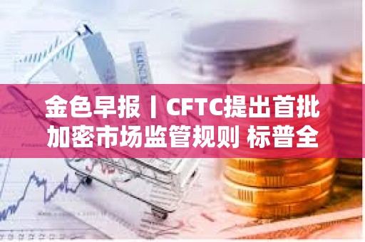 金色早报丨CFTC提出首批加密市场监管规则 标普全球推出DeFi借贷金库评级