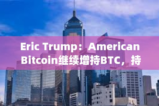 Eric Trump：American Bitcoin继续增持BTC，持仓即将超越GameStop