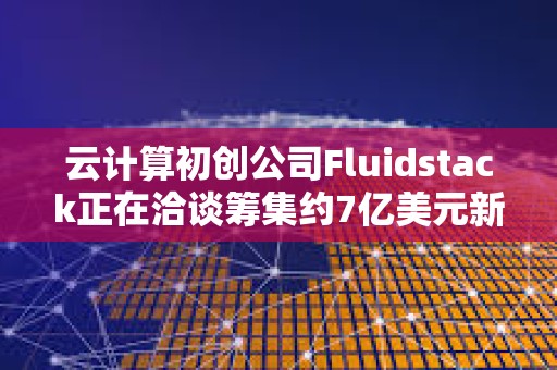 云计算初创公司Fluidstack正在洽谈筹集约7亿美元新一轮融资