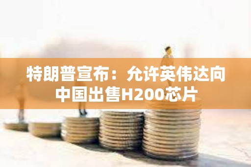 特朗普宣布：允许英伟达向中国出售H200芯片