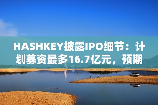 HASHKEY披露IPO细节：计划募资最多16.7亿元，预期将于12月17日挂牌买卖