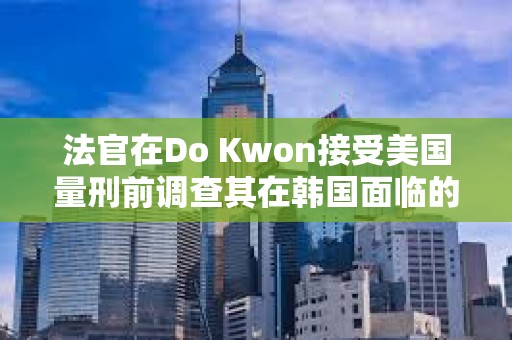 法官在Do Kwon接受美国量刑前调查其在韩国面临的指控