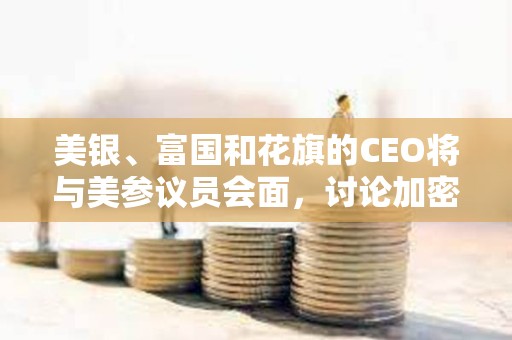 美银、富国和花旗的CEO将与美参议员会面，讨论加密市场立法