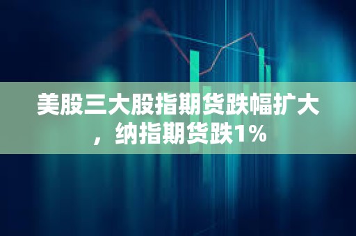 美股三大股指期货跌幅扩大，纳指期货跌1%