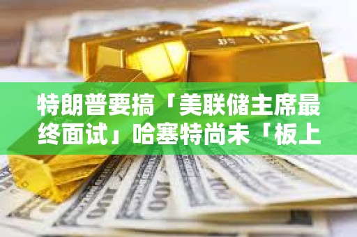 特朗普要搞「美联储主席最终面试」哈塞特尚未「板上钉钉」 特朗普要搞「美联储主席最终面试」哈塞特尚未「板上钉钉」