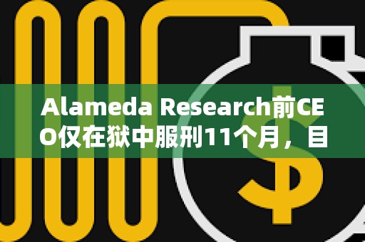Alameda Research前CEO仅在狱中服刑11个月，目前正在接受居家监禁或在康复设施中