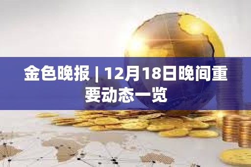 金色晚报 | 12月18日晚间重要动态一览