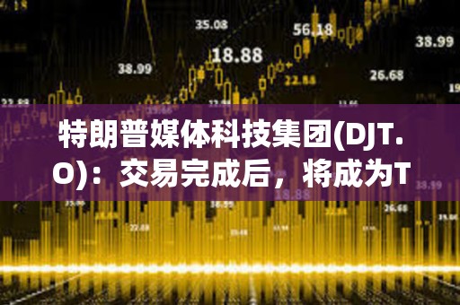 特朗普媒体科技集团(DJT.O)：交易完成后，将成为Truth Social、TAE等公司的控股公司