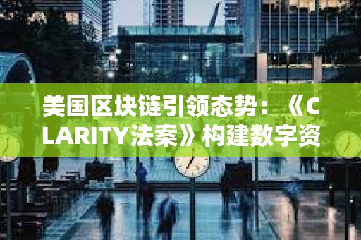 美国区块链引领态势:《CLARITY法案》构建数字资产市场新结构 美国区块链引领态势:《CLARITY法案》构建数字资产市场新结构
