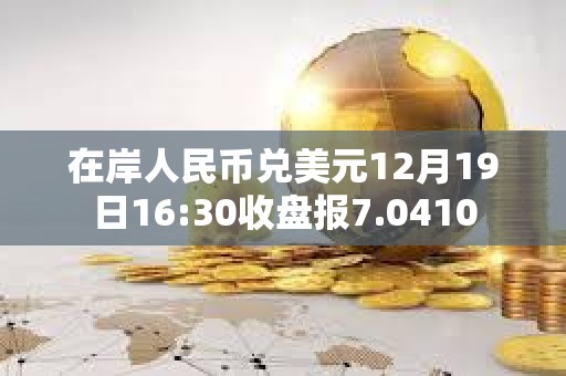 在岸人民币兑美元12月19日16:30收盘报7.0410