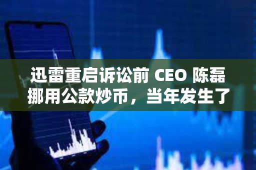 迅雷重启诉讼前 CEO 陈磊挪用公款炒币，当年发生了什么事？