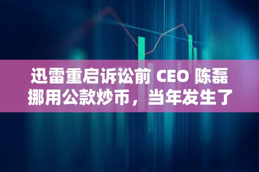 迅雷重启诉讼前 CEO 陈磊挪用公款炒币，当年发生了什么事？