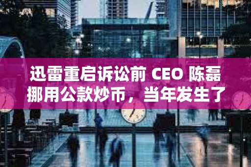 迅雷重启诉讼前 CEO 陈磊挪用公款炒币，当年发生了什么事？