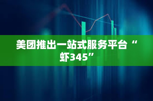 美团推出一站式服务平台“虾345”