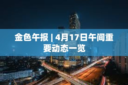 金色午报 | 4月17日午间重要动态一览