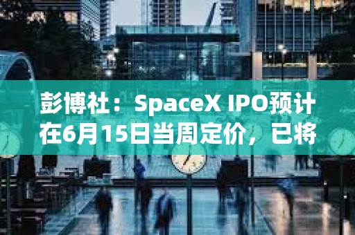彭博社：SpaceX IPO预计在6月15日当周定价，已将授予员工股票既定归属日期提前