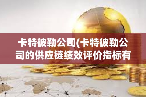 卡特彼勒公司(卡特彼勒公司的供应链绩效评价指标有哪些改进建议)
