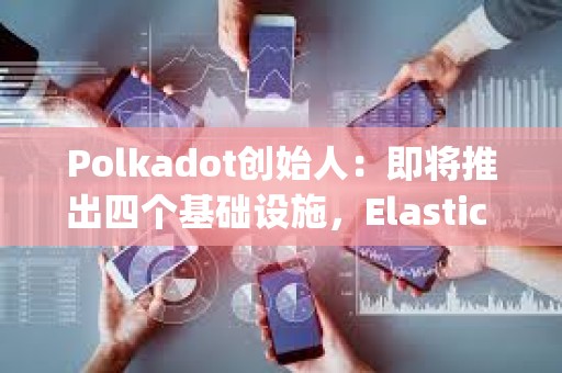 Polkadot创始人：即将推出四个基础设施，Elastic Scaling预计将在2024年实现