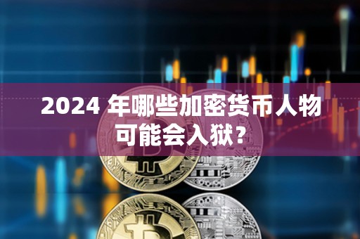 2024 年哪些加密货币人物可能会入狱？