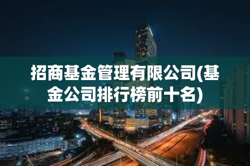 招商基金管理有限公司(基金公司排行榜前十名) 招商基金管理有限公司(基金公司排行榜前十名)