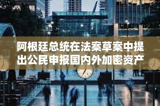 阿根廷总统在法案草案中提出公民申报国内外加密资产可获低税率