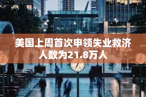 美国上周首次申领失业救济人数为21.8万人