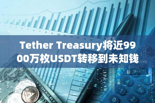 Tether Treasury将近9900万枚USDT转移到未知钱包