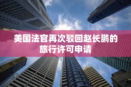 美国法官再次驳回赵长鹏的旅行许可申请