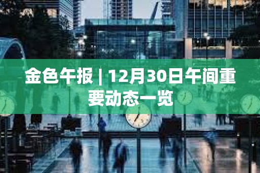 金色午报 | 12月30日午间重要动态一览