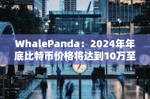 WhalePanda：2024年年底比特币价格将达到10万至12万美元左右