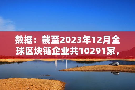 数据：截至2023年12月全球区块链企业共10291家，中美分别有2802家和2697家