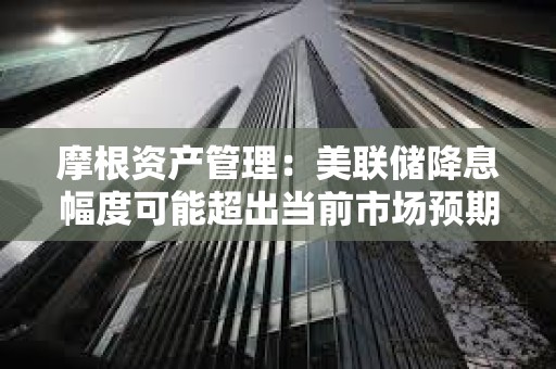 摩根资产管理：美联储降息幅度可能超出当前市场预期