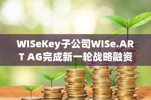 WISeKey子公司WISe.ART AG完成新一轮战略融资