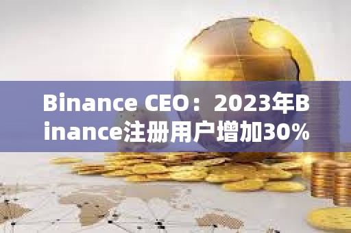 Binance CEO：2023年Binance注册用户增加30%，合规计划上投资2.13亿美元