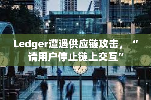 Ledger遭遇供应链攻击，“请用户停止链上交互”