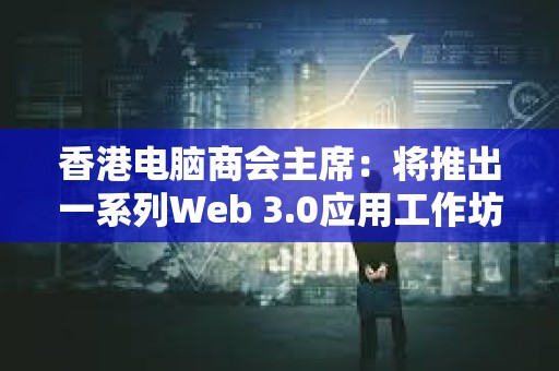香港电脑商会主席：将推出一系列Web 3.0应用工作坊培养年轻技术人员