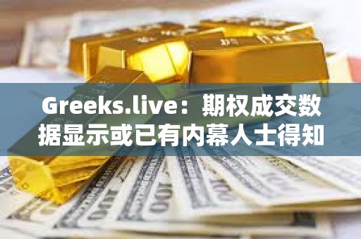 Greeks.live：期权成交数据显示或已有内幕人士得知ETF消息将于上半月落地