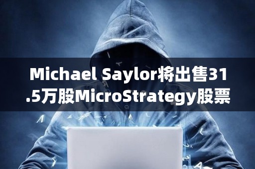 Michael Saylor将出售31.5万股MicroStrategy股票，价值约2.16亿美元