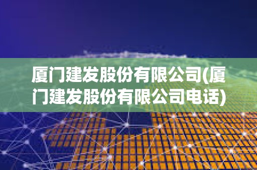 厦门建发股份有限公司(厦门建发股份有限公司电话) 厦门建发股份有限公司(厦门建发股份有限公司电话)