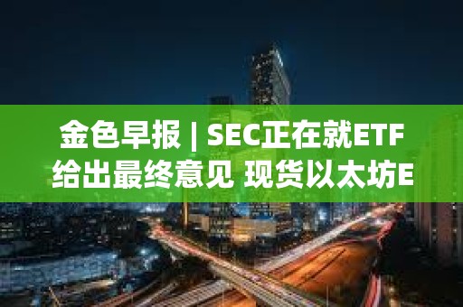 金色早报 | SEC正在就ETF给出最终意见 现货以太坊ETF或于今年获批
