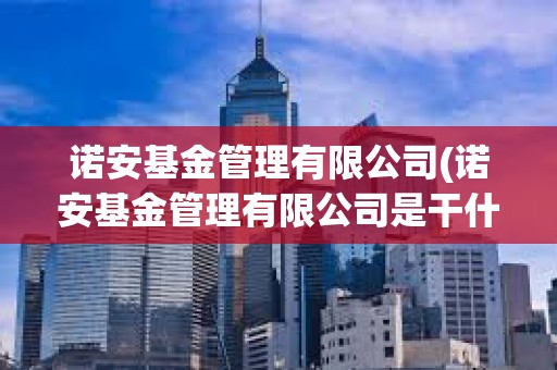 诺安基金管理有限公司(诺安基金管理有限公司是干什么的)