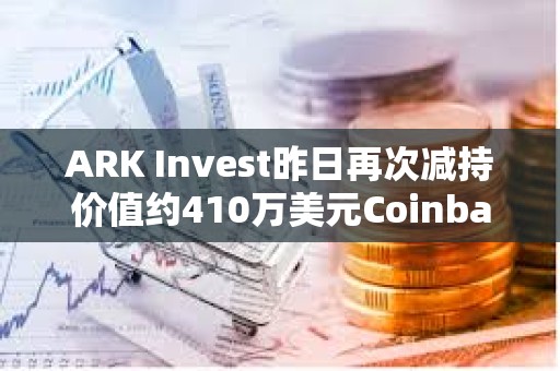 ARK Invest昨日再次减持价值约410万美元Coinbase股票