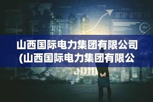 山西国际电力集团有限公司(山西国际电力集团有限公司简介) 山西国际电力集团有限公司(山西国际电力集团有限公司简介)