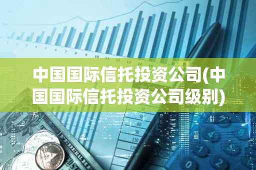 中国国际信托投资公司(中国国际信托投资公司级别) 中国国际信托投资公司(中国国际信托投资公司级别)