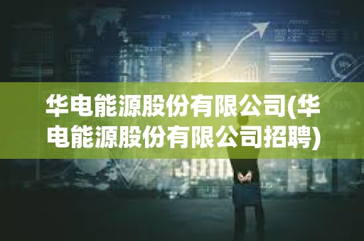 华电能源股份有限公司(华电能源股份有限公司招聘) 华电能源股份有限公司(华电能源股份有限公司招聘)
