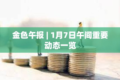 金色午报 | 1月7日午间重要动态一览