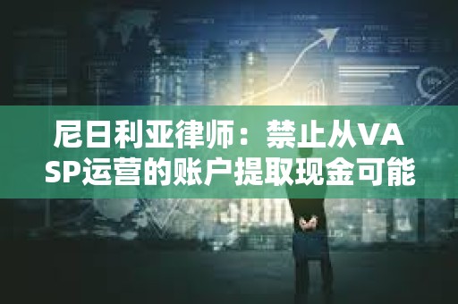 尼日利亚律师：禁止从VASP运营的账户提取现金可能违反CBN的无现金政策