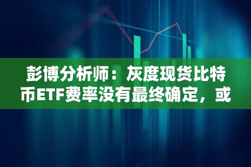 彭博分析师：灰度现货比特币ETF费率没有最终确定，或将进一步下降