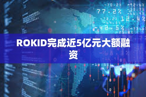 ROKID完成近5亿元大额融资